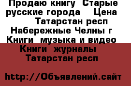 Продаю книгу “Старые русские города“ › Цена ­ 350 - Татарстан респ., Набережные Челны г. Книги, музыка и видео » Книги, журналы   . Татарстан респ.